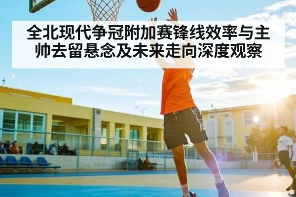 全北现代争冠附加赛锋线效率与主帅去留悬念及未来走向深度观察