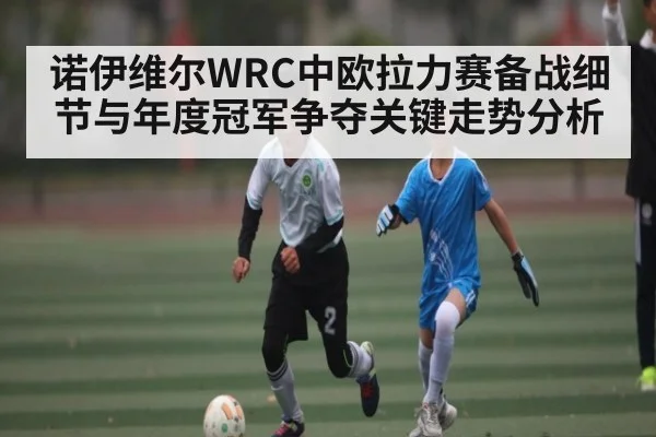 诺伊维尔WRC中欧拉力赛备战细节与年度冠军争夺关键走势分析